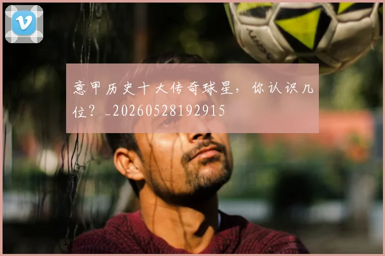 意甲历史十大传奇球星，你认识几位？_20260528192915