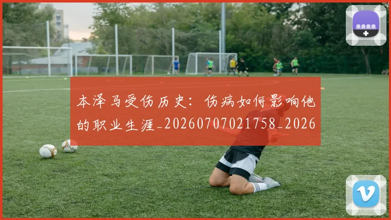 本泽马受伤历史：伤病如何影响他的职业生涯_20260707021758_20260731174203