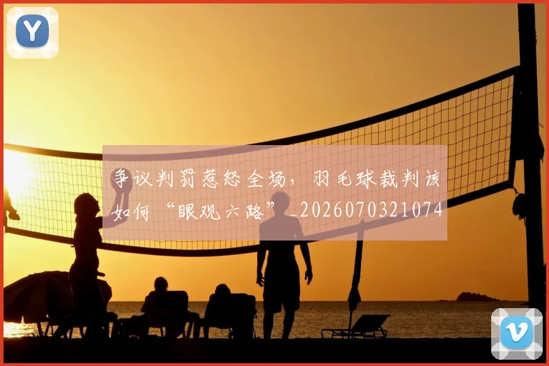 争议判罚惹怒全场，羽毛球裁判该如何“眼观六路”_20260703210745_20260716192831