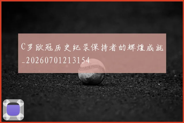 C罗欧冠历史纪录保持者的辉煌成就_20260701213154
