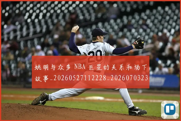 姚明与众多 NBA 巨星的关系和场下故事_20260527112228_20260703232452