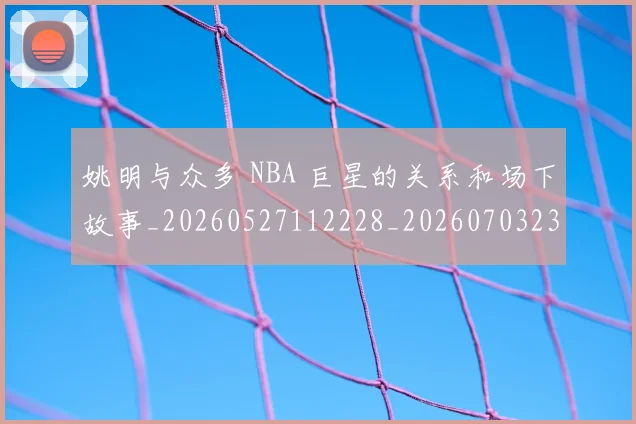 姚明与众多 NBA 巨星的关系和场下故事_20260527112228_20260703232452
