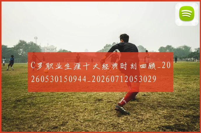 C罗职业生涯十大经典时刻回顾_20260530150944_20260712053029
