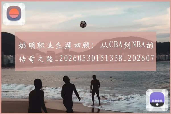 姚明职业生涯回顾：从CBA到NBA的传奇之路_20260530151338_20260703233032_20260720192356