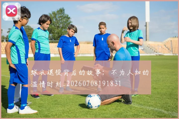 球衣退役背后的故事：不为人知的温情时刻_20260708191831