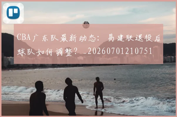CBA广东队最新动态:易建联退役后球队如何调整?_20260701210751