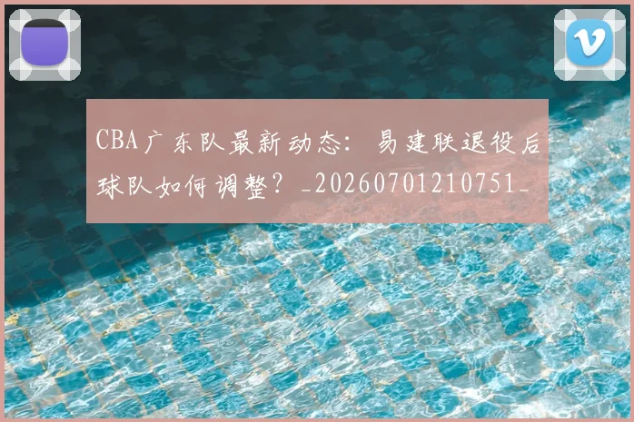 CBA广东队最新动态：易建联退役后球队如何调整？_20260701210751_20260713214722