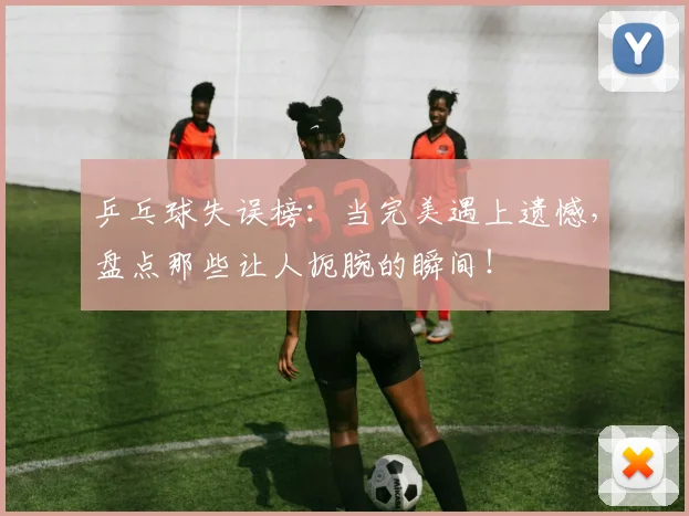 乒乓球失误榜：当完美遇上遗憾，盘点那些让人扼腕的瞬间！