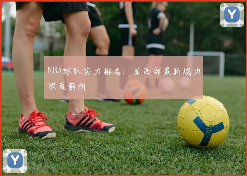 NBA球队实力排名：东西部最新战力深度解析