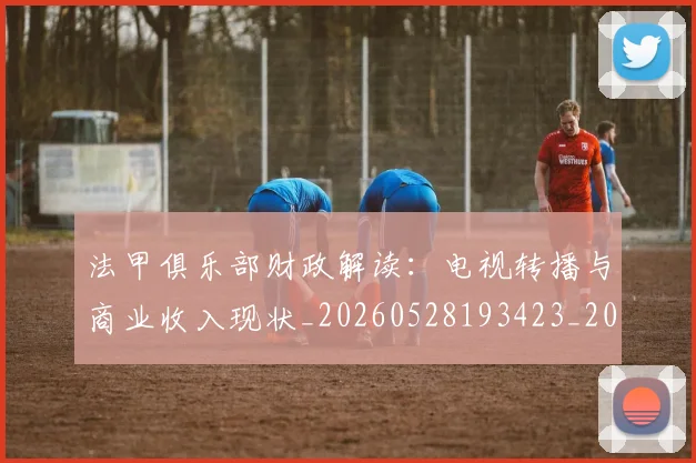 法甲俱乐部财政解读：电视转播与商业收入现状_20260528193423_20260707153144