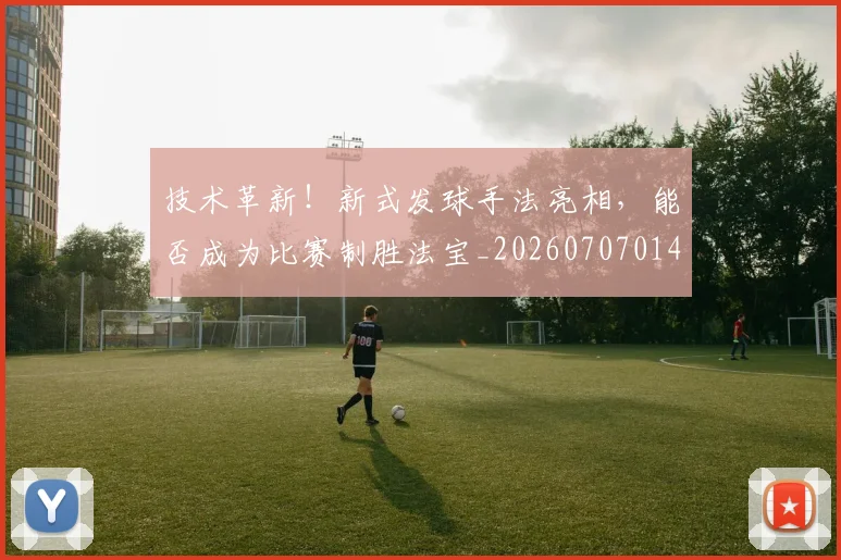 技术革新！新式发球手法亮相，能否成为比赛制胜法宝_20260707014406