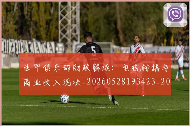 法甲俱乐部财政解读:电视转播与商业收入现状_20260528193423_20260707153144