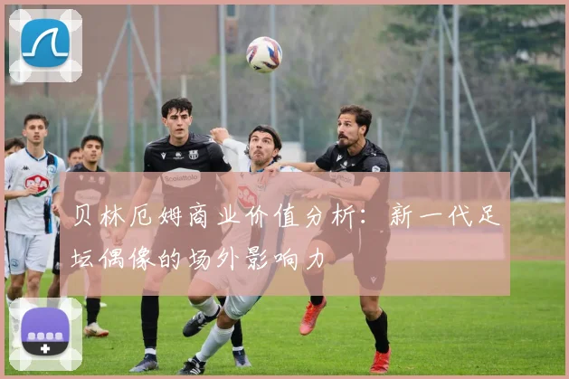 贝林厄姆商业价值分析：新一代足坛偶像的场外影响力