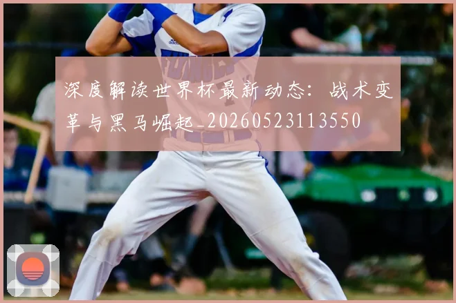 深度解读世界杯最新动态：战术变革与黑马崛起_20260523113550