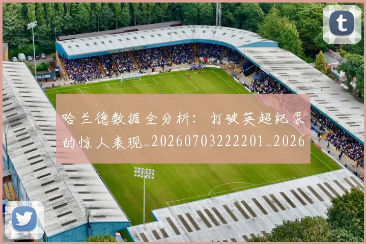 哈兰德数据全分析：打破英超纪录的惊人表现_20260703222201_20260719155905