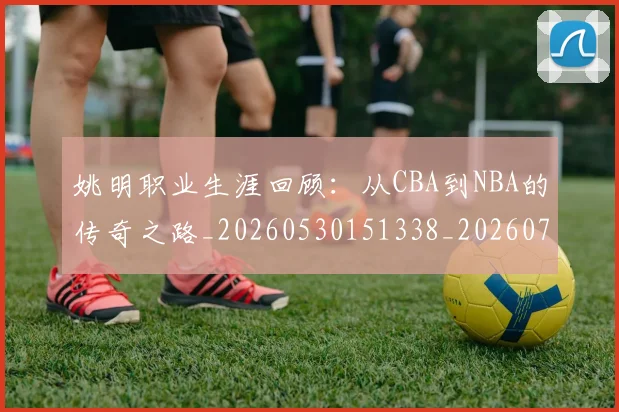 姚明职业生涯回顾：从CBA到NBA的传奇之路_20260530151338_20260703233032_20260720192356