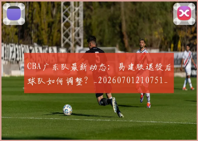 CBA广东队最新动态：易建联退役后球队如何调整？_20260701210751_20260713214722