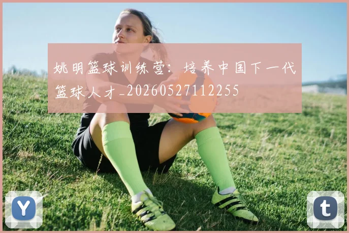 姚明篮球训练营：培养中国下一代篮球人才_20260527112255
